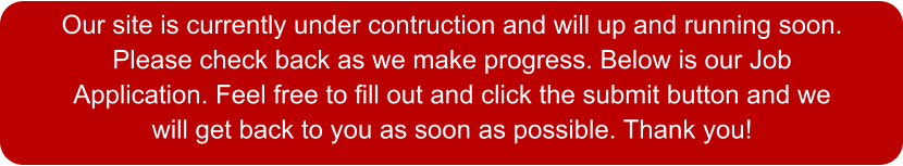 Our site is currently under contruction and will up and running soon. Please check back as we make progress. Below is our Job Application. Feel free to fill out and click the submit button and we will get back to you as soon as possible. Thank you!